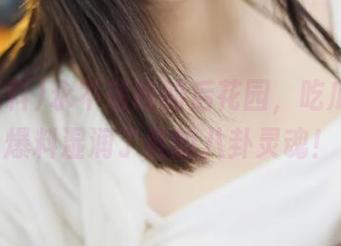 永不迷路的后花园，吃瓜网51爆料湿润了我的八卦灵魂！