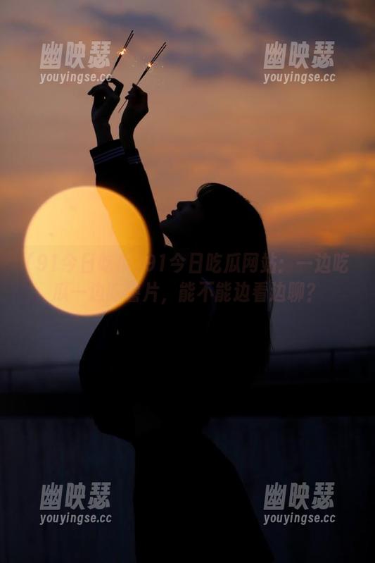 91今日吃瓜 91今日吃瓜网站:一边吃瓜一边吃薯片,能不能边看边聊?