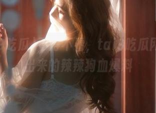 不得不看，tai9吃瓜网页卷出来的辣辣狗血爆料