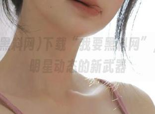 下载“我要黑料网”，掌握明星动态的新武器
