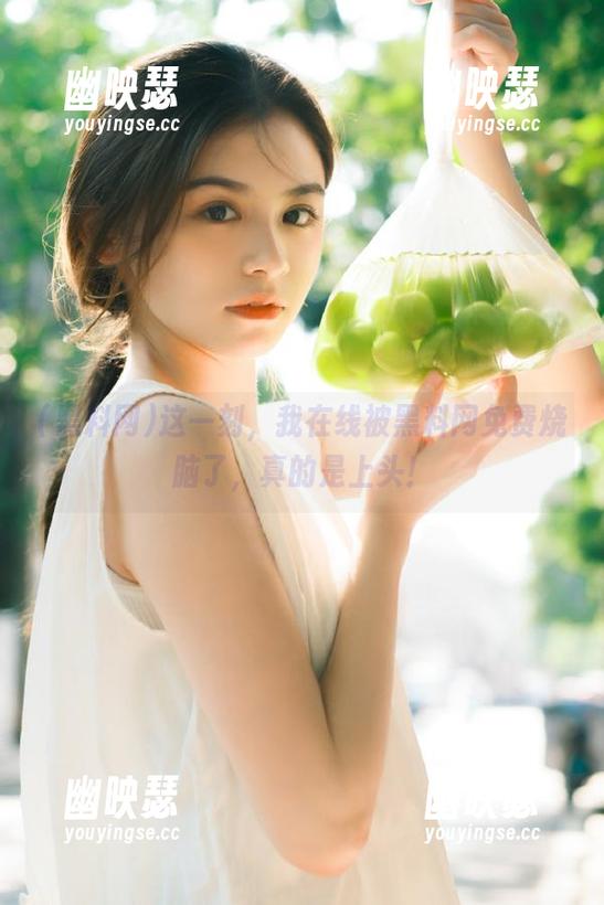 黑料网 这一刻,我在线被黑料网免费烧脑了,真的是上头!