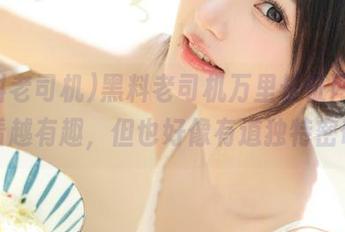 黑料老司机万里长征网址，越看越有趣，但也好像有道独特密码？