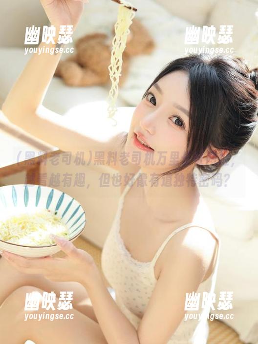 黑料老司机 黑料老司机万里长征网址,越看越有趣,但也好像有道独特密码?